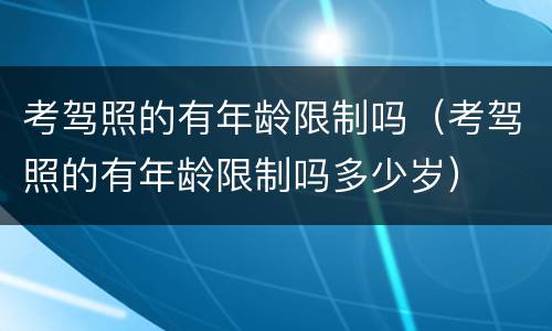 考驾照的有年龄限制吗（考驾照的有年龄限制吗多少岁）