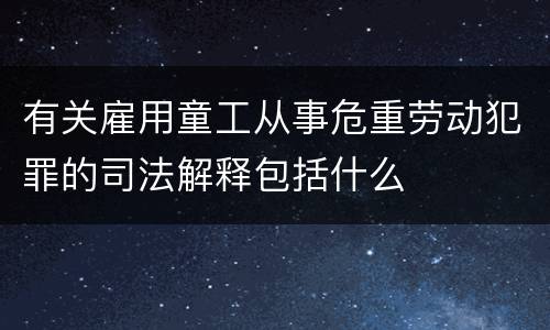 有关雇用童工从事危重劳动犯罪的司法解释包括什么