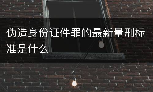 伪造身份证件罪的最新量刑标准是什么