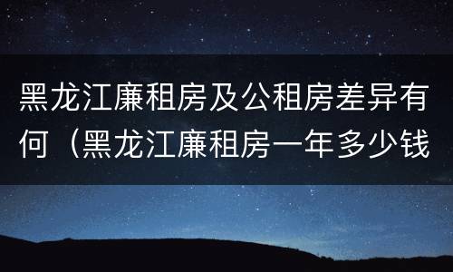 黑龙江廉租房及公租房差异有何（黑龙江廉租房一年多少钱）