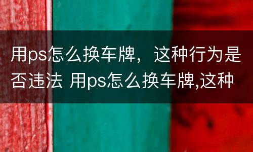 用ps怎么换车牌，这种行为是否违法 用ps怎么换车牌,这种行为是否违法了