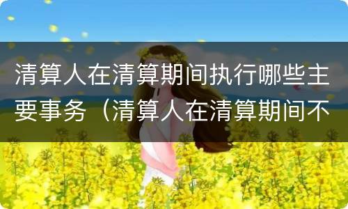 清算人在清算期间执行哪些主要事务（清算人在清算期间不必执行下列哪一事物）