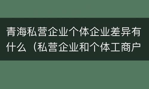 青海私营企业个体企业差异有什么（私营企业和个体工商户的区别哪些?）