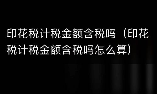 印花税计税金额含税吗（印花税计税金额含税吗怎么算）