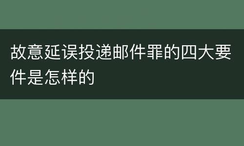 故意延误投递邮件罪的四大要件是怎样的