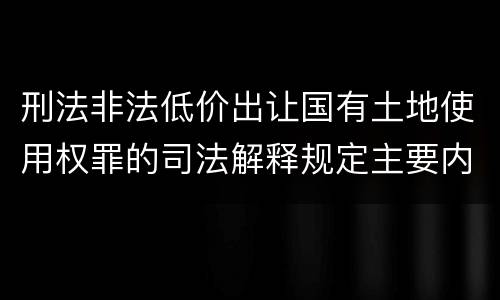 刑法非法低价出让国有土地使用权罪的司法解释规定主要内容有哪些