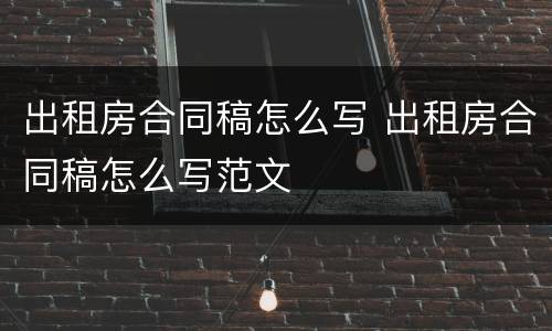 出租房合同稿怎么写 出租房合同稿怎么写范文