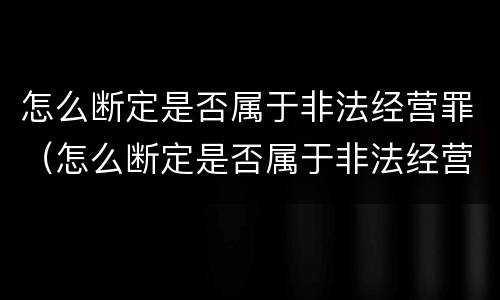 怎么断定是否属于非法经营罪（怎么断定是否属于非法经营罪名）