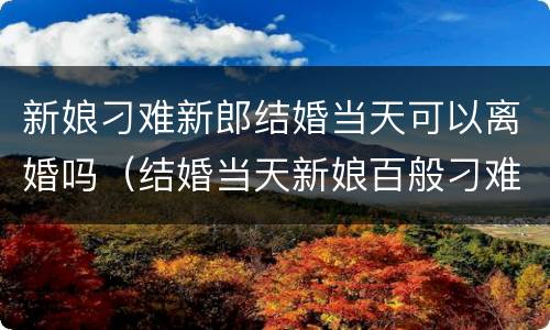 新娘刁难新郎结婚当天可以离婚吗（结婚当天新娘百般刁难新郎一气之下娶了别人）