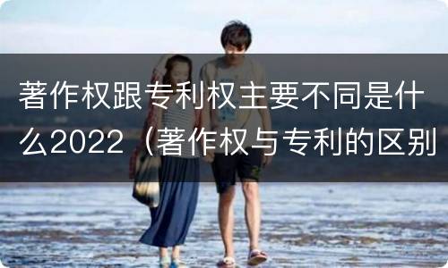 著作权跟专利权主要不同是什么2022（著作权与专利的区别）