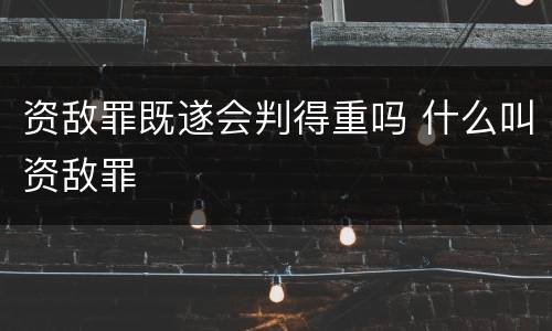 资敌罪既遂会判得重吗 什么叫资敌罪