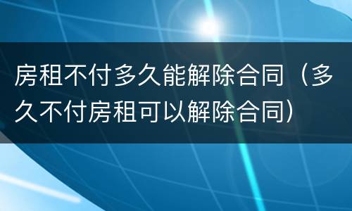 房租不付多久能解除合同（多久不付房租可以解除合同）