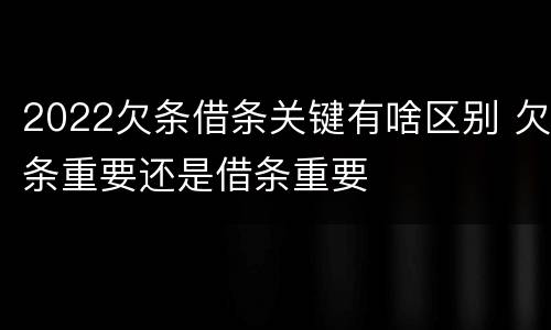 2022欠条借条关键有啥区别 欠条重要还是借条重要