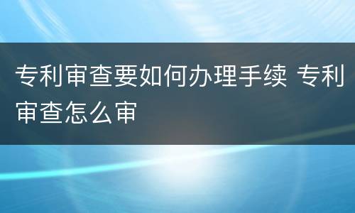 专利审查要如何办理手续 专利审查怎么审