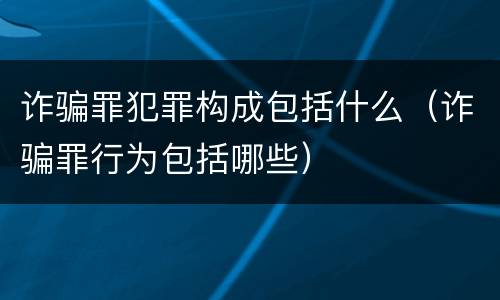 诈骗罪犯罪构成包括什么（诈骗罪行为包括哪些）