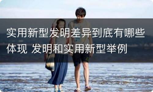 实用新型发明差异到底有哪些体现 发明和实用新型举例