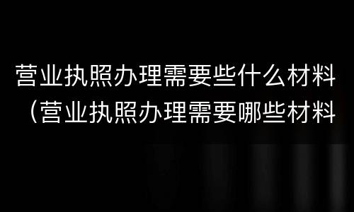 营业执照办理需要些什么材料（营业执照办理需要哪些材料）