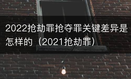 2022抢劫罪抢夺罪关键差异是怎样的（2021抢劫罪）