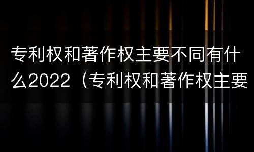 专利权和著作权主要不同有什么2022（专利权和著作权主要不同有什么2022年的）