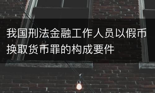 我国刑法金融工作人员以假币换取货币罪的构成要件