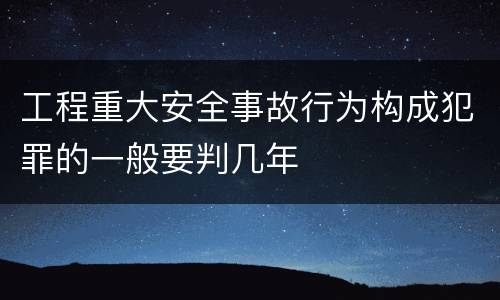 工程重大安全事故行为构成犯罪的一般要判几年