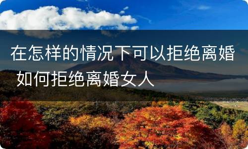 在怎样的情况下可以拒绝离婚 如何拒绝离婚女人