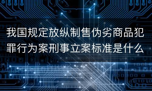 我国规定放纵制售伪劣商品犯罪行为案刑事立案标准是什么