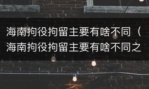 海南拘役拘留主要有啥不同（海南拘役拘留主要有啥不同之处）