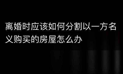 离婚时应该如何分割以一方名义购买的房屋怎么办
