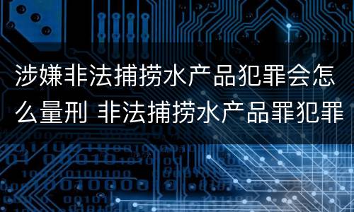 涉嫌非法捕捞水产品犯罪会怎么量刑 非法捕捞水产品罪犯罪构成