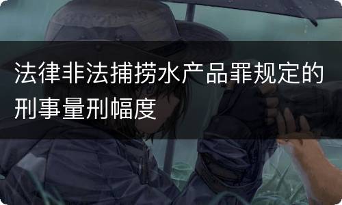 法律非法捕捞水产品罪规定的刑事量刑幅度