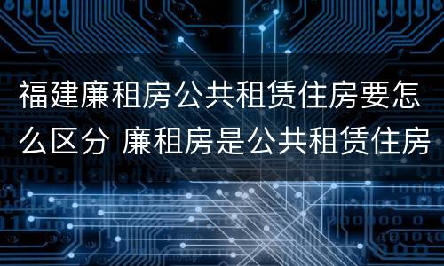 福建廉租房公共租赁住房要怎么区分 廉租房是公共租赁住房吗
