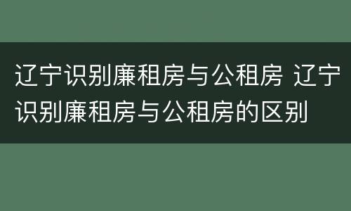辽宁识别廉租房与公租房 辽宁识别廉租房与公租房的区别
