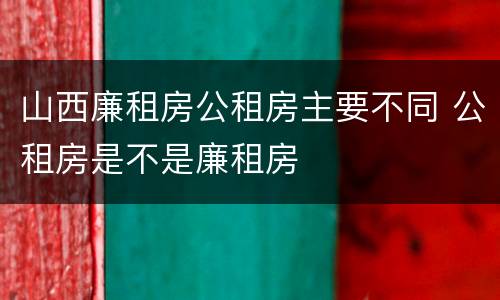 山西廉租房公租房主要不同 公租房是不是廉租房