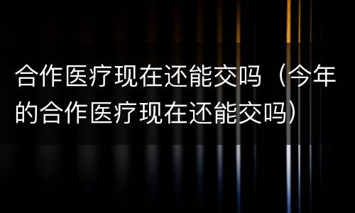 合作医疗现在还能交吗（今年的合作医疗现在还能交吗）