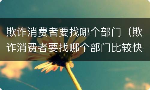 欺诈消费者要找哪个部门（欺诈消费者要找哪个部门比较快）
