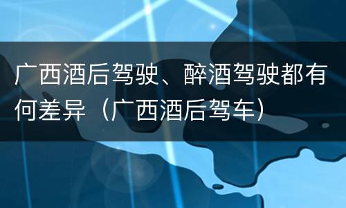 广西酒后驾驶、醉酒驾驶都有何差异（广西酒后驾车）