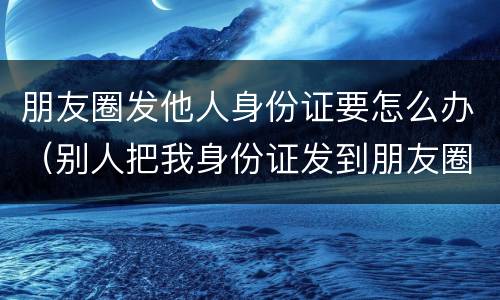朋友圈发他人身份证要怎么办（别人把我身份证发到朋友圈犯法吗）