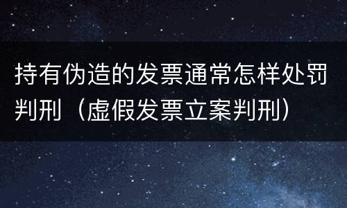 持有伪造的发票通常怎样处罚判刑（虚假发票立案判刑）