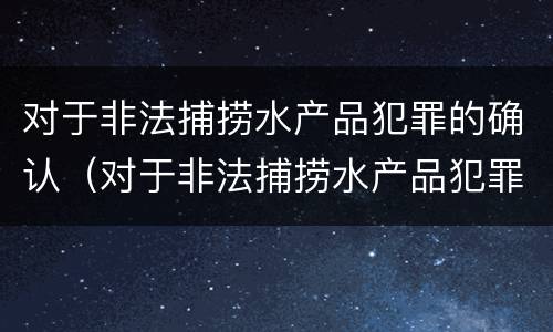 对于非法捕捞水产品犯罪的确认（对于非法捕捞水产品犯罪的确认标准）