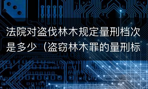 法院对盗伐林木规定量刑档次是多少（盗窃林木罪的量刑标准）