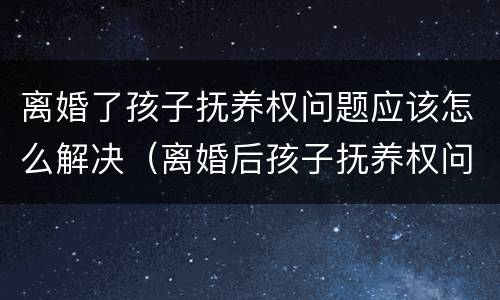 离婚了孩子抚养权问题应该怎么解决（离婚后孩子抚养权问题）