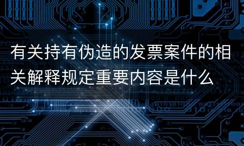 有关持有伪造的发票案件的相关解释规定重要内容是什么