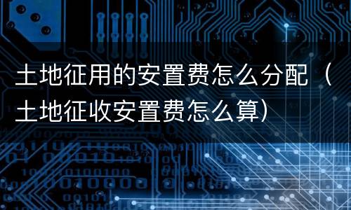 土地征用的安置费怎么分配（土地征收安置费怎么算）