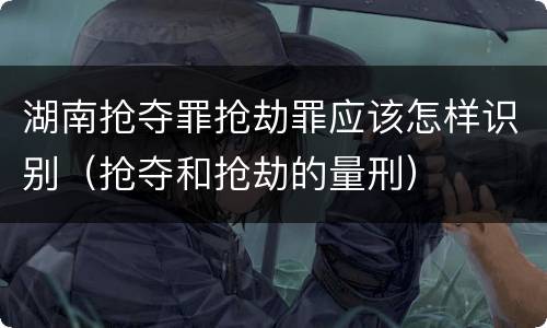 湖南抢夺罪抢劫罪应该怎样识别（抢夺和抢劫的量刑）
