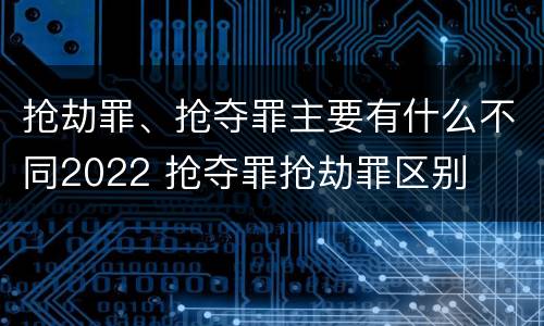 抢劫罪、抢夺罪主要有什么不同2022 抢夺罪抢劫罪区别