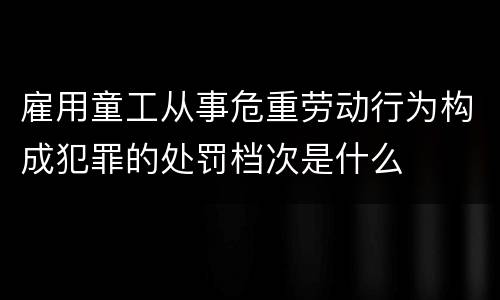 雇用童工从事危重劳动行为构成犯罪的处罚档次是什么