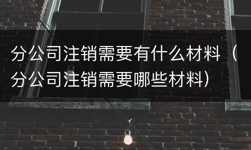 分公司注销需要有什么材料（分公司注销需要哪些材料）