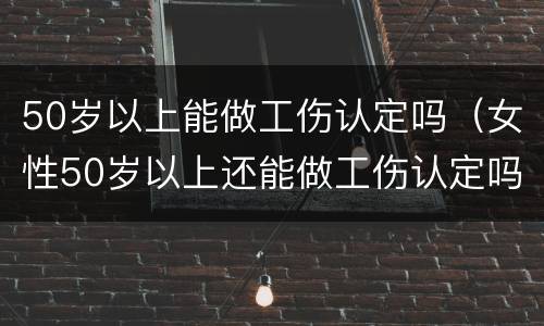 50岁以上能做工伤认定吗（女性50岁以上还能做工伤认定吗）