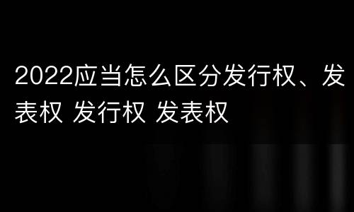 2022应当怎么区分发行权、发表权 发行权 发表权